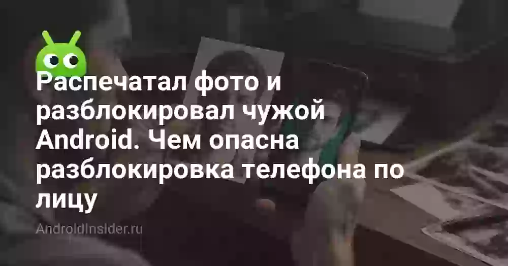 Распечатал фото и разблокировал чужой Android. Чем опасна разблокировка телефона по лицу