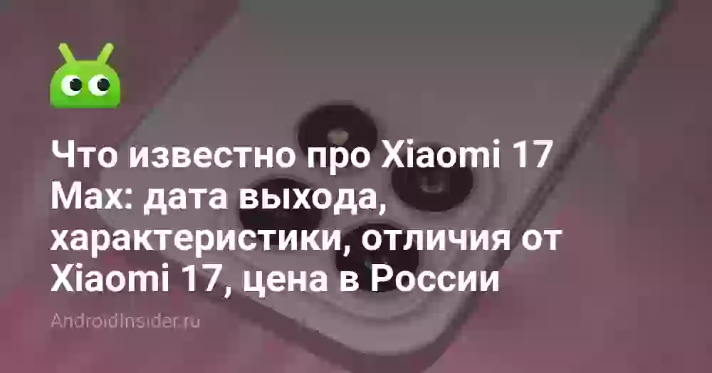 Что известно про Xiaomi 17 Max: дата выхода, характеристики, отличия от Xiaomi 17, цена в России
