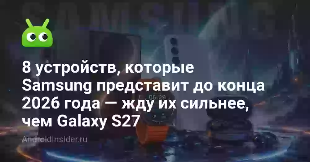 8 устройств, которые Samsung представит до конца 2026 года — жду их сильнее, чем Galaxy S27