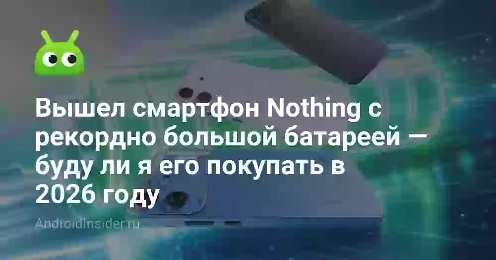 Вышел смартфон Nothing с рекордно большой батареей — буду ли я его покупать в 2026 году