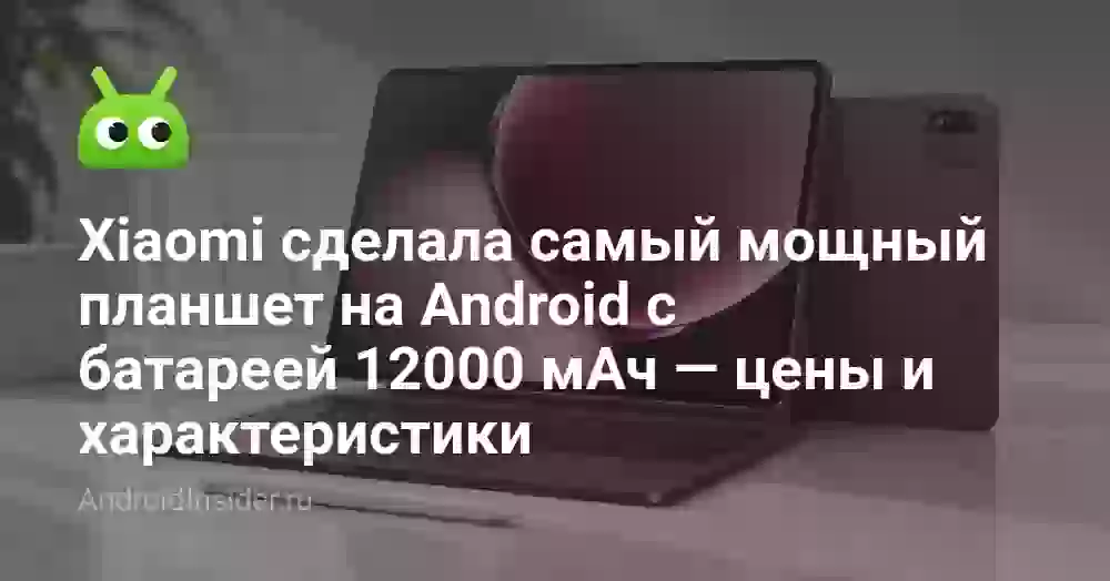 Xiaomi сделала самый мощный планшет на Android с батареей 12000 мАч — цены и характеристики
