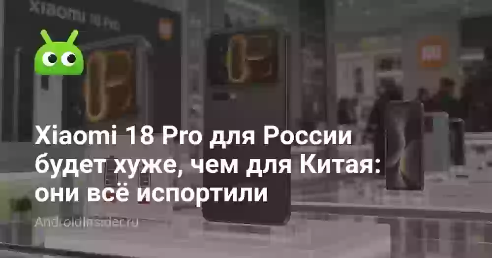 Xiaomi 18 Pro для России будет хуже, чем для Китая: они всё испортили