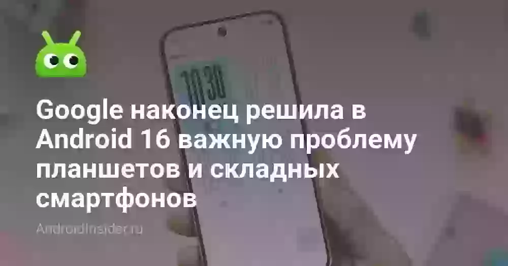 Google наконец решила в Android 16 важную проблему планшетов и складных смартфонов