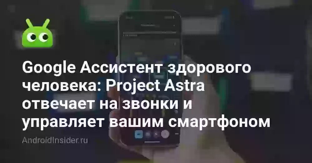 Google Ассистент здорового человека: Project Astra отвечает на звонки и управляет вашим смартфоном