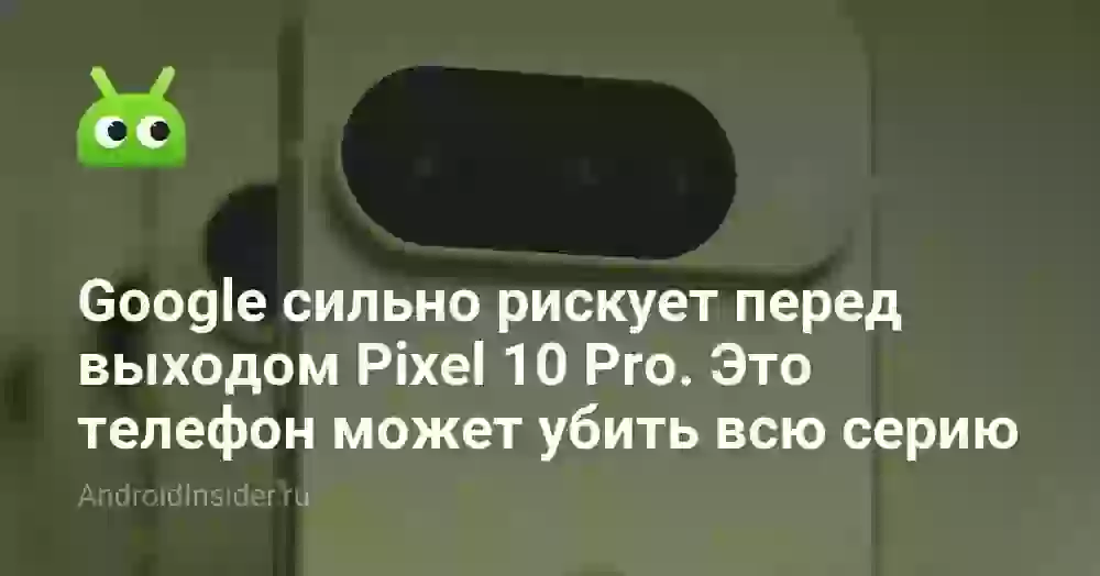 Google сильно рискует перед выходом Pixel 10 Pro. Это телефон может убить всю серию
