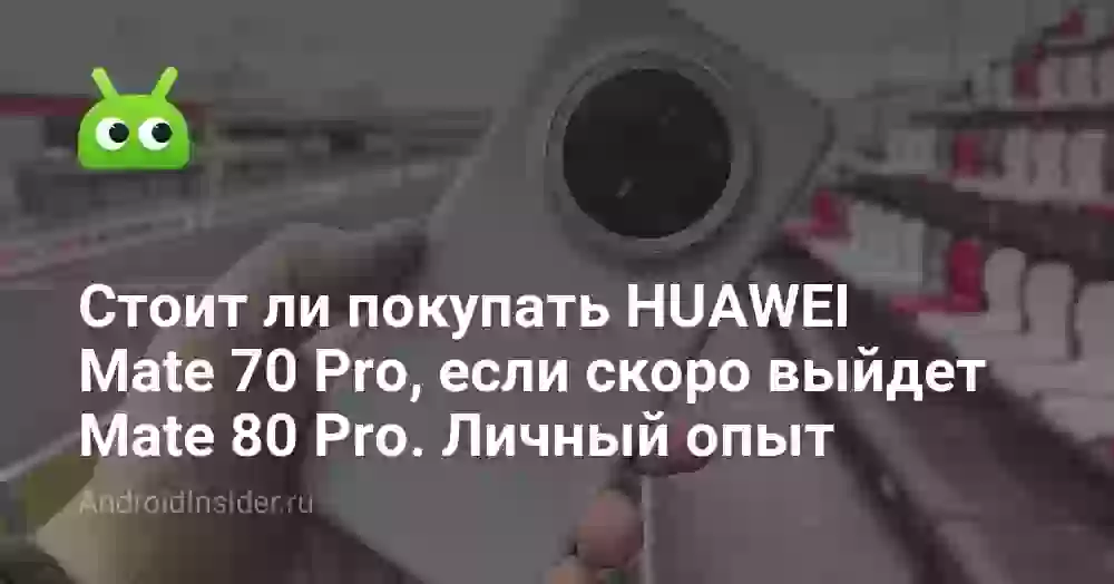Стоит ли покупать HUAWEI Mate 70 Pro, если скоро выйдет Mate 80 Pro. Личный опыт