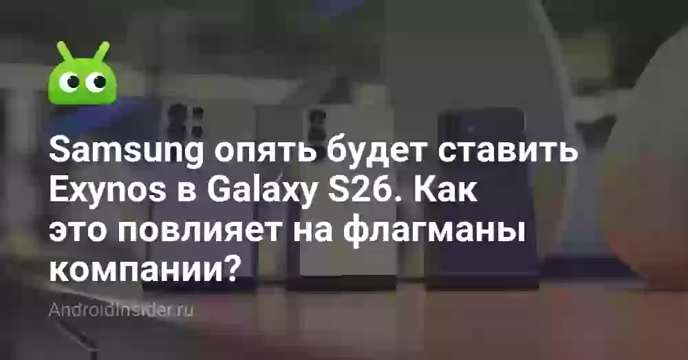 Samsung опять будет ставить Exynos в Galaxy S26. Как это повлияет на флагманы компании?