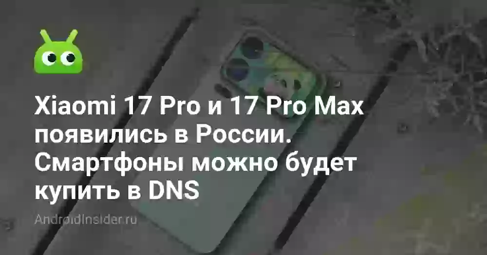 Xiaomi 17 Pro и 17 Pro Max появились в России. Смартфоны можно будет купить в DNS