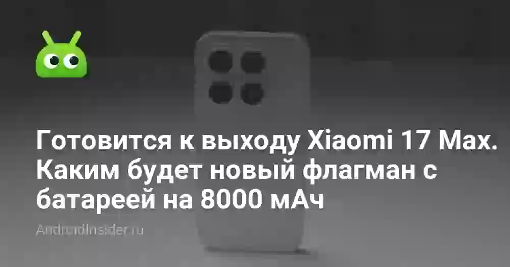Готовится к выходу Xiaomi 17 Max. Каким будет новый флагман с батареей на 8000 мАч
