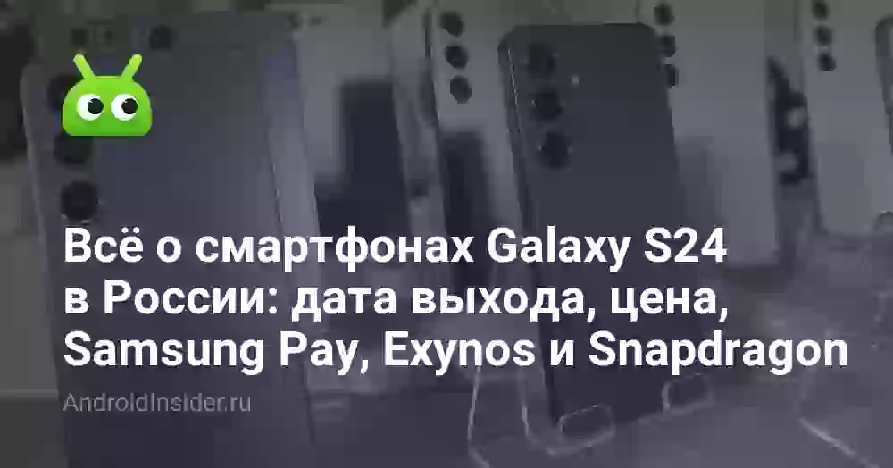 Всё о смартфонах Galaxy S24 в России: дата выхода, цена, Samsung Pay, Exynos и Snapdragon