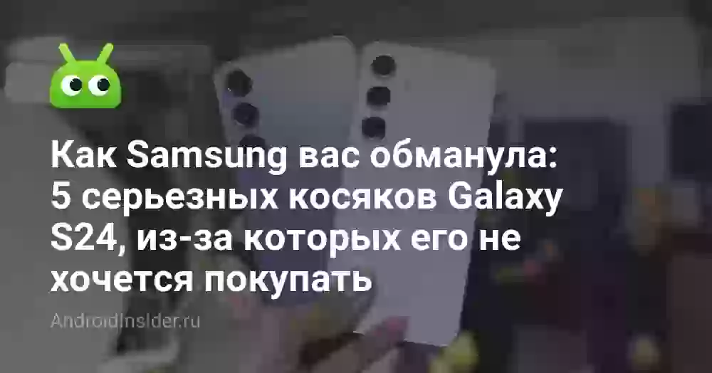 Как Samsung вас обманула: 5 серьезных косяков Galaxy S24, из-за которых его не хочется покупать