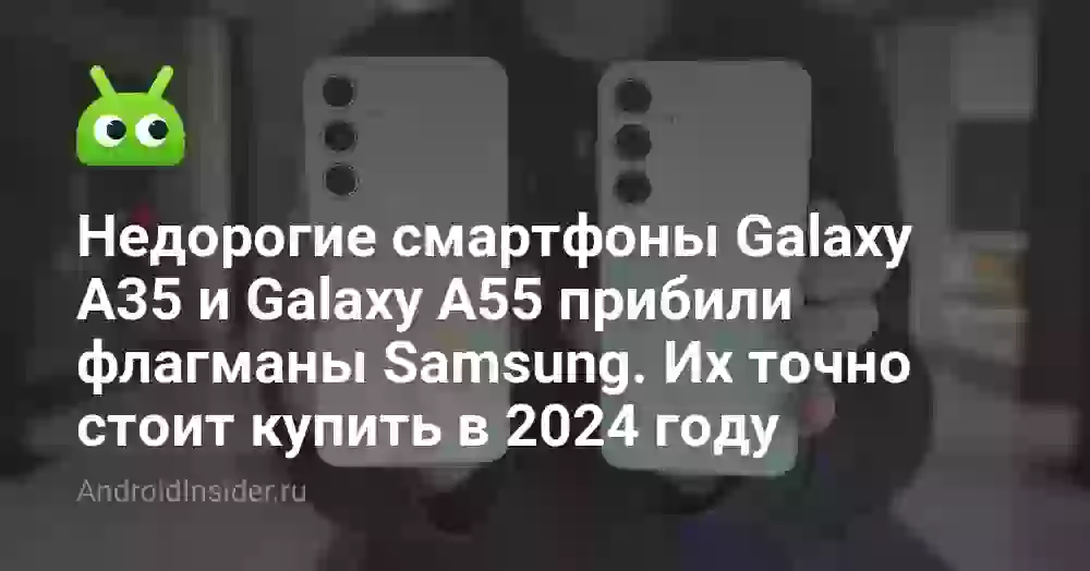 Недорогие смартфоны Galaxy A35 и Galaxy A55 прибили флагманы Samsung. Их точно стоит купить в 2024 году