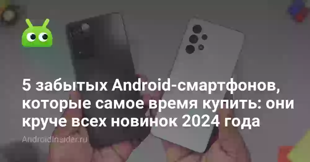 5 забытых Android-смартфонов, которые самое время купить: они круче всех новинок 2024 года