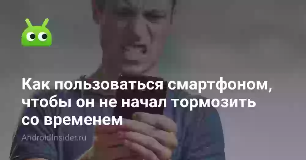 Как пользоваться смартфоном, чтобы он не начал тормозить со временем