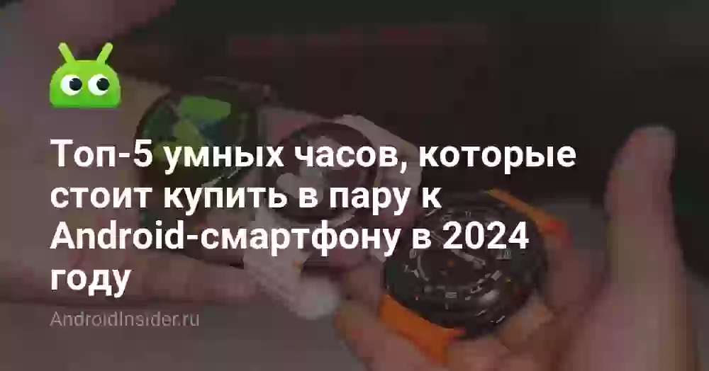 Топ-5 умных часов, которые стоит купить в пару к Android-смартфону в 2024 году