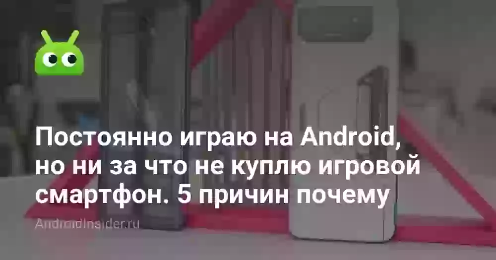 Постоянно играю на Android, но ни за что не куплю игровой смартфон. 5 причин почему