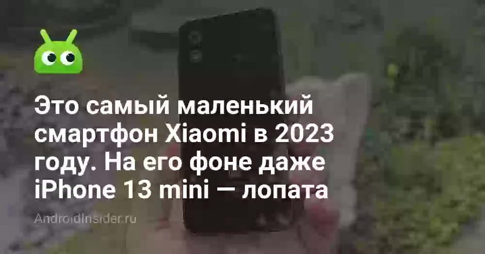 Это самый маленький смартфон Xiaomi в 2023 году. На его фоне даже iPhone 13 mini — лопата