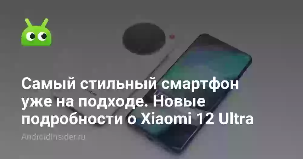 Самый стильный смартфон уже на подходе. Новые подробности о Xiaomi 12 Ultra
