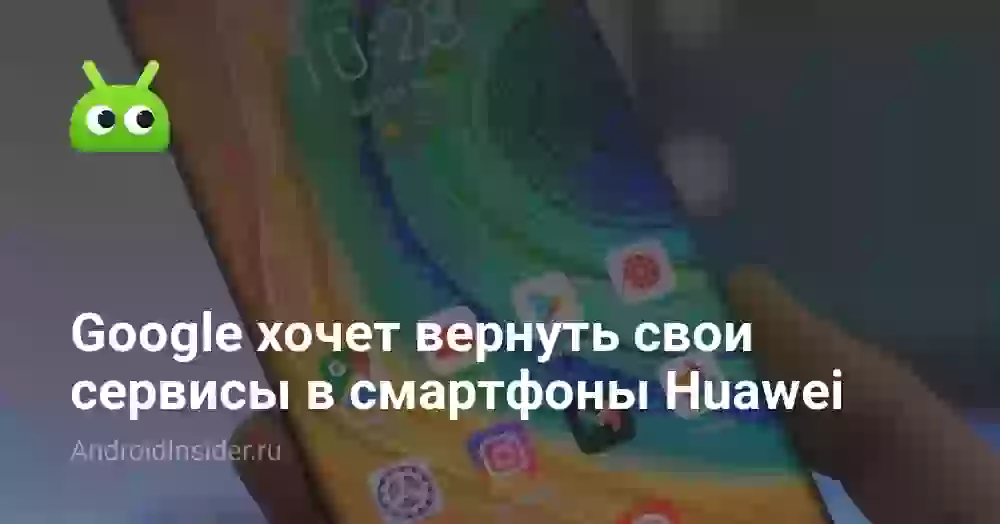 Google хочет вернуть свои сервисы в смартфоны Huawei